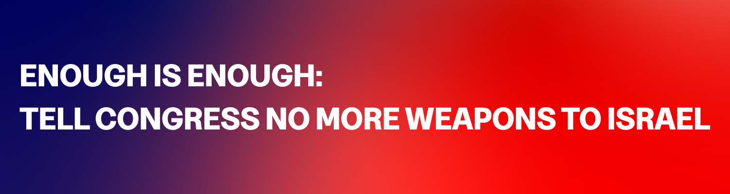 ENOUGH IS ENOUGH: TELL CONGRESS NO MORE WEAPONS TO ISRAEL